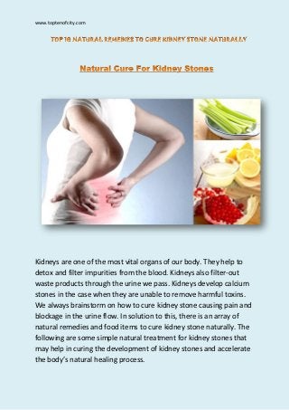 www.toptenofcity.com
Kidneys are one of the most vital organs of our body. They help to
detox and filter impurities from the blood. Kidneys also filter-out
waste products through the urine we pass. Kidneys develop calcium
stones in the case when they are unable to remove harmful toxins.
We always brainstorm on how to cure kidney stone causing pain and
blockage in the urine flow. In solution to this, there is an array of
natural remedies and food items to cure kidney stone naturally. The
following are some simple natural treatment for kidney stones that
may help in curing the development of kidney stones and accelerate
the body’s natural healing process.
 