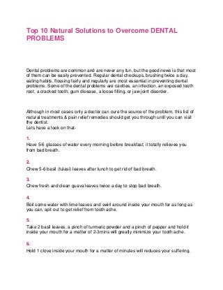 Top 10 Natural Solutions to Overcome DENTAL
PROBLEMS

Dental problems are common and are never any fun, but the good news is that most
of them can be easily prevented. Regular dental checkups, brushing twice a day,
eating habits, flossing fairly and regularly are most essential in preventing dental
problems. Some of the dental problems are cavities, an infection, an exposed tooth
root, a cracked tooth, gum disease, a loose filling, or jaw joint disorder.

Although in most cases only a doctor can cure the source of the problem, this list of
natural treatments & pain relief remedies should get you through until you can visit
the dentist.
Lets have a look on that1.
Have 5-6 glasses of water every morning before breakfast, it totally relieves you
from bad breath.
2.
Chew 5-6 basil (tulasi) leaves after lunch to get rid of bad breath.
3.
Chew fresh and clean guava leaves twice a day to stop bad breath.
4.
Boil some water with lime leaves and swirl around inside your mouth for as long as
you can, spit out to get relief from tooth ache.
5.
Take 2 basil leaves, a pinch of turmeric powder and a pinch of pepper and hold it
inside your mouth for a matter of 2-3mins will greatly minimize your tooth ache.
6.
Hold 1 clove inside your mouth for a matter of minutes will reduces your suffering.

 