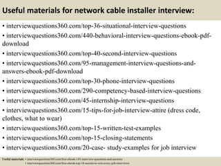 Useful materials for network cable installer interview:
• interviewquestions360.com/top-36-situational-interview-questions
• interviewquestions360.com/440-behavioral-interview-questions-ebook-pdf-
download
• interviewquestions360.com/top-40-second-interview-questions
• interviewquestions360.com/95-management-interview-questions-and-
answers-ebook-pdf-download
• interviewquestions360.com/top-30-phone-interview-questions
• interviewquestions360.com/290-competency-based-interview-questions
• interviewquestions360.com/45-internship-interview-questions
• interviewquestions360.com/15-tips-for-job-interview-attire (dress code,
clothes, what to wear)
• interviewquestions360.com/top-15-written-test-examples
• interviewquestions360.com/top-15-closing-statements
• interviewquestions360.com/20-case- study-examples for job interview
Useful materials: • interviewquestions360.com/free-ebook-145-interview-questions-and-answers
• interviewquestions360.com/free-ebook-top-18-secrets-to-win-every-job-interviews
 