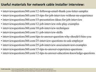 Useful materials for network cable installer interview:
• interviewquestions360.com/12-followup-email-thank-you-letter-samples
• interviewquestions360.com/15-tips-for-job-interview-withour-no-experience
• interviewquestions360.com/15-presentation-ideas-for-job-interview
• interviewquestions360.com/12-job-interview-role-play-examples
• interviewquestions360.com/10-job-interview-techniques
• interviewquestions360.com/11-job-interview-skills
• interviewquestions360.com/tips-to-answer-question-why-should-I-hire-you
• interviewquestions360.com/25-interview-questions-to-ask-employer
• interviewquestions360.com/25-job-interview-assessment-test-examples
• interviewquestions360.com/15-tips-to-answer-experience-questions
• interviewquestions360.com/12-tips-to-answer-education-knowledge-questions
Useful materials: • interviewquestions360.com/free-ebook-145-interview-questions-and-answers
• interviewquestions360.com/free-ebook-top-18-secrets-to-win-every-job-interviews
 