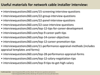 Useful materials for network cable installer interview:
• interviewquestions360.com/15-screening-interview-questions
• interviewquestions360.com/22-group-interview-questions
• interviewquestions360.com/22-panel-interview-questions
• interviewquestions360.com/22-case-interview-questions
• interviewquestions360.com/top-12-tips-for-career-development
• interviewquestions360.com/top-9-career-path-tips
• interviewquestions360.com/top-14-career-objectives
• interviewquestions360.com/top-12-career-promotion-tips
• interviewquestions360.com/11-performance-appraisal-methods (includes
appraisal templates and forms)
• interviewquestions360.com/top-28-performance-appraisal-forms
• interviewquestions360.com/top-12-salary-negotiation-tips
• interviewquestions360.com/top-9-tips-to-get-high-salary
Useful materials: • interviewquestions360.com/free-ebook-145-interview-questions-and-answers
• interviewquestions360.com/free-ebook-top-18-secrets-to-win-every-job-interviews
 