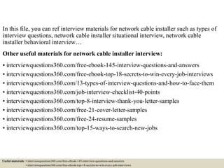 In this file, you can ref interview materials for network cable installer such as types of
interview questions, network cable installer situational interview, network cable
installer behavioral interview…
Other useful materials for network cable installer interview:
• interviewquestions360.com/free-ebook-145-interview-questions-and-answers
• interviewquestions360.com/free-ebook-top-18-secrets-to-win-every-job-interviews
• interviewquestions360.com/13-types-of-interview-questions-and-how-to-face-them
• interviewquestions360.com/job-interview-checklist-40-points
• interviewquestions360.com/top-8-interview-thank-you-letter-samples
• interviewquestions360.com/free-21-cover-letter-samples
• interviewquestions360.com/free-24-resume-samples
• interviewquestions360.com/top-15-ways-to-search-new-jobs
Useful materials: • interviewquestions360.com/free-ebook-145-interview-questions-and-answers
• interviewquestions360.com/free-ebook-top-18-secrets-to-win-every-job-interviews
 