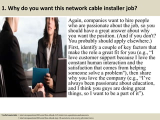 1. Why do you want this network cable installer job?
Again, companies want to hire people
who are passionate about the job, so you
should have a great answer about why
you want the position. (And if you don't?
You probably should apply elsewhere.)
First, identify a couple of key factors that
make the role a great fit for you (e.g., “I
love customer support because I love the
constant human interaction and the
satisfaction that comes from helping
someone solve a problem"), then share
why you love the company (e.g., “I’ve
always been passionate about education,
and I think you guys are doing great
things, so I want to be a part of it”).
Useful materials: • interviewquestions360.com/free-ebook-145-interview-questions-and-answers
• interviewquestions360.com/free-ebook-top-18-secrets-to-win-every-job-interviews
 