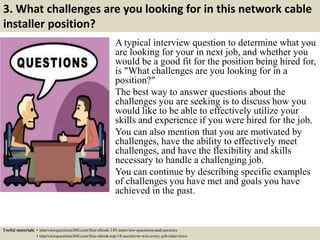 3. What challenges are you looking for in this network cable
installer position?
A typical interview question to determine what you
are looking for your in next job, and whether you
would be a good fit for the position being hired for,
is "What challenges are you looking for in a
position?"
The best way to answer questions about the
challenges you are seeking is to discuss how you
would like to be able to effectively utilize your
skills and experience if you were hired for the job.
You can also mention that you are motivated by
challenges, have the ability to effectively meet
challenges, and have the flexibility and skills
necessary to handle a challenging job.
You can continue by describing specific examples
of challenges you have met and goals you have
achieved in the past.
Useful materials: • interviewquestions360.com/free-ebook-145-interview-questions-and-answers
• interviewquestions360.com/free-ebook-top-18-secrets-to-win-every-job-interviews
 