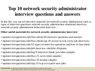 Top 10 network security administrator
interview questions and answers
In this file, you can ref interview materials for network security administrator such as
types of interview questions, network security administrator situational interview,
network security administrator behavioral interview…
Other useful materials for network security administrator interview:
• topinterviewquestions.info/free-ebook-80-interview-questions-and-answers
• topinterviewquestions.info/free-ebook-top-18-secrets-to-win-every-job-interviews
• topinterviewquestions.info/13-types-of-interview-questions-and-how-to-face-them
• topinterviewquestions.info/job-interview-checklist-40-points
• topinterviewquestions.info/top-8-interview-thank-you-letter-samples
• topinterviewquestions.info/free-21-cover-letter-samples
• topinterviewquestions.info/free-24-resume-samples
• topinterviewquestions.info/top-15-ways-to-search-new-jobs
Useful materials: • topinterviewquestions.info/free-ebook-80-interview-questions-and-answers
• topinterviewquestions.info/free-ebook-top-18-secrets-to-win-every-job-interviews
 
