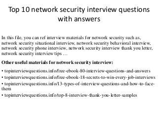 Top 10 network security interview questions
with answers
In this file, you can ref interview materials for network security such as,
network security situational interview, network security behavioral interview,
network security phone interview, network security interview thank you letter,
network security interview tips …
Other useful materials for network security interview:
• topinterviewquestions.info/free-ebook-80-interview-questions-and-answers
• topinterviewquestions.info/free-ebook-18-secrets-to-win-every-job-interviews
• topinterviewquestions.info/13-types-of-interview-questions-and-how-to-face-
them
• topinterviewquestions.info/top-8-interview-thank-you-letter-samples
 