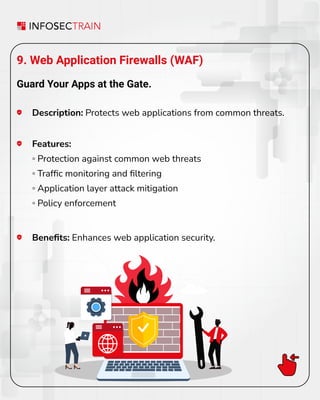 9. Web Application Firewalls (WAF)
Guard Your Apps at the Gate.
Description: Protects web applications from common threats.
Beneﬁts: Enhances web application security.
Features:
◦ Protection against common web threats
◦ Trafﬁc monitoring and ﬁltering
◦ Application layer attack mitigation
◦ Policy enforcement
 