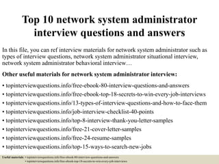 Top 10 network system administrator
interview questions and answers
In this file, you can ref interview materials for network system administrator such as
types of interview questions, network system administrator situational interview,
network system administrator behavioral interview…
Other useful materials for network system administrator interview:
• topinterviewquestions.info/free-ebook-80-interview-questions-and-answers
• topinterviewquestions.info/free-ebook-top-18-secrets-to-win-every-job-interviews
• topinterviewquestions.info/13-types-of-interview-questions-and-how-to-face-them
• topinterviewquestions.info/job-interview-checklist-40-points
• topinterviewquestions.info/top-8-interview-thank-you-letter-samples
• topinterviewquestions.info/free-21-cover-letter-samples
• topinterviewquestions.info/free-24-resume-samples
• topinterviewquestions.info/top-15-ways-to-search-new-jobs
Useful materials: • topinterviewquestions.info/free-ebook-80-interview-questions-and-answers
• topinterviewquestions.info/free-ebook-top-18-secrets-to-win-every-job-interviews
 