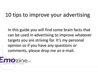 10 tips to improve your advertising  In this guide you will find some brain facts that can be used in advertising to improve whatever targets you are striving for. It’s my personal opinion so if you have any questions or comments, please drop me an e-mail.  