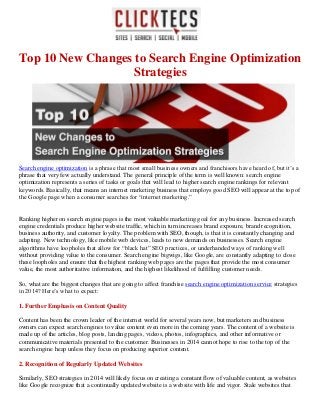 Top 10 New Changes to Search Engine Optimization
Strategies
Search engine optimization is a phrase that most small business owners and franchisors have heard of, but it’s a
phrase that very few actually understand. The general principle of the term is well known: search engine
optimization represents a series of tasks or goals that will lead to higher search engine rankings for relevant
keywords. Basically, that means an internet marketing business that employs good SEO will appear at the top of
the Google page when a consumer searches for “internet marketing.”
Ranking higher on search engine pages is the most valuable marketing goal for any business. Increased search
engine credentials produce higher website traffic, which in turn increases brand exposure, brand recognition,
business authority, and customer loyalty. The problem with SEO, though, is that it is constantly changing and
adapting. New technology, like mobile web devices, leads to new demands on businesses. Search engine
algorithms have loopholes that allow for “black hat” SEO practices, or underhanded ways of ranking well
without providing value to the consumer. Search engine bigwigs, like Google, are constantly adapting to close
these loopholes and ensure that the highest ranking web pages are the pages that provide the most consumer
value, the most authoritative information, and the highest likelihood of fulfilling customer needs.
So, what are the biggest changes that are going to affect franchise search engine optimization service strategies
in 2014? Here’s what to expect:
1. Further Emphasis on Content Quality
Content has been the crown leader of the internet world for several years now, but marketers and business
owners can expect search engines to value content even more in the coming years. The content of a website is
made up of the articles, blog posts, landing pages, videos, photos, infographics, and other informative or
communicative materials presented to the customer. Businesses in 2014 cannot hope to rise to the top of the
search engine heap unless they focus on producing superior content.
2. Recognition of Regularly Updated Websites
Similarly, SEO strategies in 2014 will likely focus on creating a constant flow of valuable content, as websites
like Google recognize that a continually updated website is a website with life and vigor. Stale websites that
 