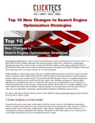 Top 10 New Changes to Search Engine
Optimization Strategies
Search engine optimization is a phrase that most small business owners and franchisors have heard of, but it’s a
phrase that very few actually understand. The general principle of the term is well known: search engine
optimization represents a series of tasks or goals that will lead to higher search engine rankings for relevant
keywords. Basically, that means an internet marketing business that employs good SEO will appear at the top of
the Google page when a consumer searches for “internet marketing.”
Ranking higher on search engine pages is the most valuable marketing goal for any business. Increased search
engine credentials produce higher website traffic, which in turn increases brand exposure, brand recognition,
business authority, and customer loyalty. The problem with SEO, though, is that it is constantly changing and
adapting. New technology, like mobile web devices, leads to new demands on businesses. Search engine
algorithms have loopholes that allow for “black hat” SEO practices, or underhanded ways of ranking well
without providing value to the consumer. Search engine bigwigs, like Google, are constantly adapting to close
these loopholes and ensure that the highest ranking web pages are the pages that provide the most consumer
value, the most authoritative information, and the highest likelihood of fulfilling customer needs.
So, what are the biggest changes that are going to affect franchise search engine optimization service strategies
in 2014? Here’s what to expect:
1. Further Emphasis on Content Quality
Content has been the crown leader of the internet world for several years now, but marketers and business
owners can expect search engines to value content even more in the coming years. The content of a website is
made up of the articles, blog posts, landing pages, videos, photos, infographics, and other informative or
communicative materials presented to the customer. Businesses in 2014 cannot hope to rise to the top of the
search engine heap unless they focus on producing superior content.
 