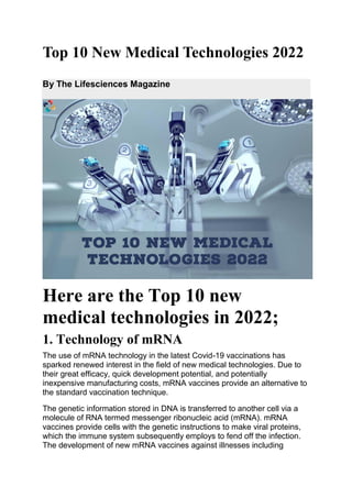 Top 10 New Medical Technologies 2022
By The Lifesciences Magazine
Here are the Top 10 new
medical technologies in 2022;
1. Technology of mRNA
The use of mRNA technology in the latest Covid-19 vaccinations has
sparked renewed interest in the field of new medical technologies. Due to
their great efficacy, quick development potential, and potentially
inexpensive manufacturing costs, mRNA vaccines provide an alternative to
the standard vaccination technique.
The genetic information stored in DNA is transferred to another cell via a
molecule of RNA termed messenger ribonucleic acid (mRNA). mRNA
vaccines provide cells with the genetic instructions to make viral proteins,
which the immune system subsequently employs to fend off the infection.
The development of new mRNA vaccines against illnesses including
 