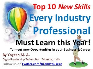 Top 10 New Skills
Every Industry
Professional
Must Learn this Year!
To meet new Opportunities in your Business & Career
By Yogesh M. A.
Digital Leadership Trainer from Mumbai, India
Follow us on twitter.com/BrandYouYear
 