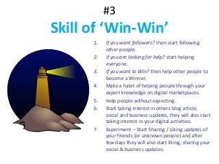 #3
Skill of ‘Win-Win’
1. If you want followers? then start following
other people.
2. If you are looking for help? start helping
everyone.
3. If you want to Win? then help other people to
become a Winner.
4. Make a habit of helping people through your
expert knowledge on digital marketplaces.
5. Help people without expecting .
6. Start taking interest in others blog article,
social and business updates, they will also start
taking interest in your digital activities.
7. Experiment – Start Sharing / Liking updates of
your friends (or unknown people) and after
few days they will also start liking, sharing your
social & business updates.
 