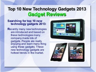 Top 10 New Technology Gadgets 2013
               Gadget Reviews
Searching for top 10 new
  technology gadgets 2013:
Recently many new technologies
  are introduced and based on
  these technologies many
  company made lots of
  gadgets. People are really
  enjoying and learn many thing
  using these gadgets. These
  new technology gadgets are
  hottest trends in the market.
 