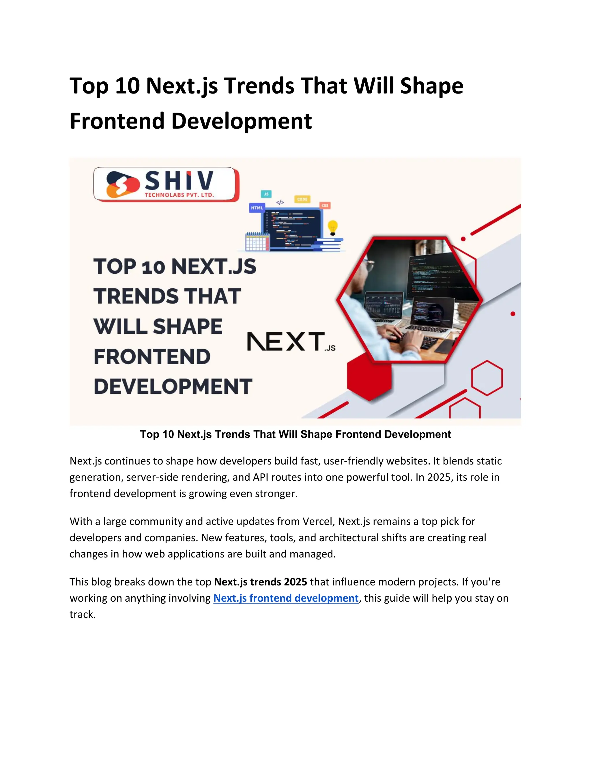 Top 10 Next.js Trends That Will Shape
Frontend Development
Top 10 Next.js Trends That Will Shape Frontend Development
Next.js continues to shape how developers build fast, user-friendly websites. It blends static
generation, server-side rendering, and API routes into one powerful tool. In 2025, its role in
frontend development is growing even stronger.
With a large community and active updates from Vercel, Next.js remains a top pick for
developers and companies. New features, tools, and architectural shifts are creating real
changes in how web applications are built and managed.
This blog breaks down the top Next.js trends 2025 that influence modern projects. If you're
working on anything involving Next.js frontend development, this guide will help you stay on
track.
 