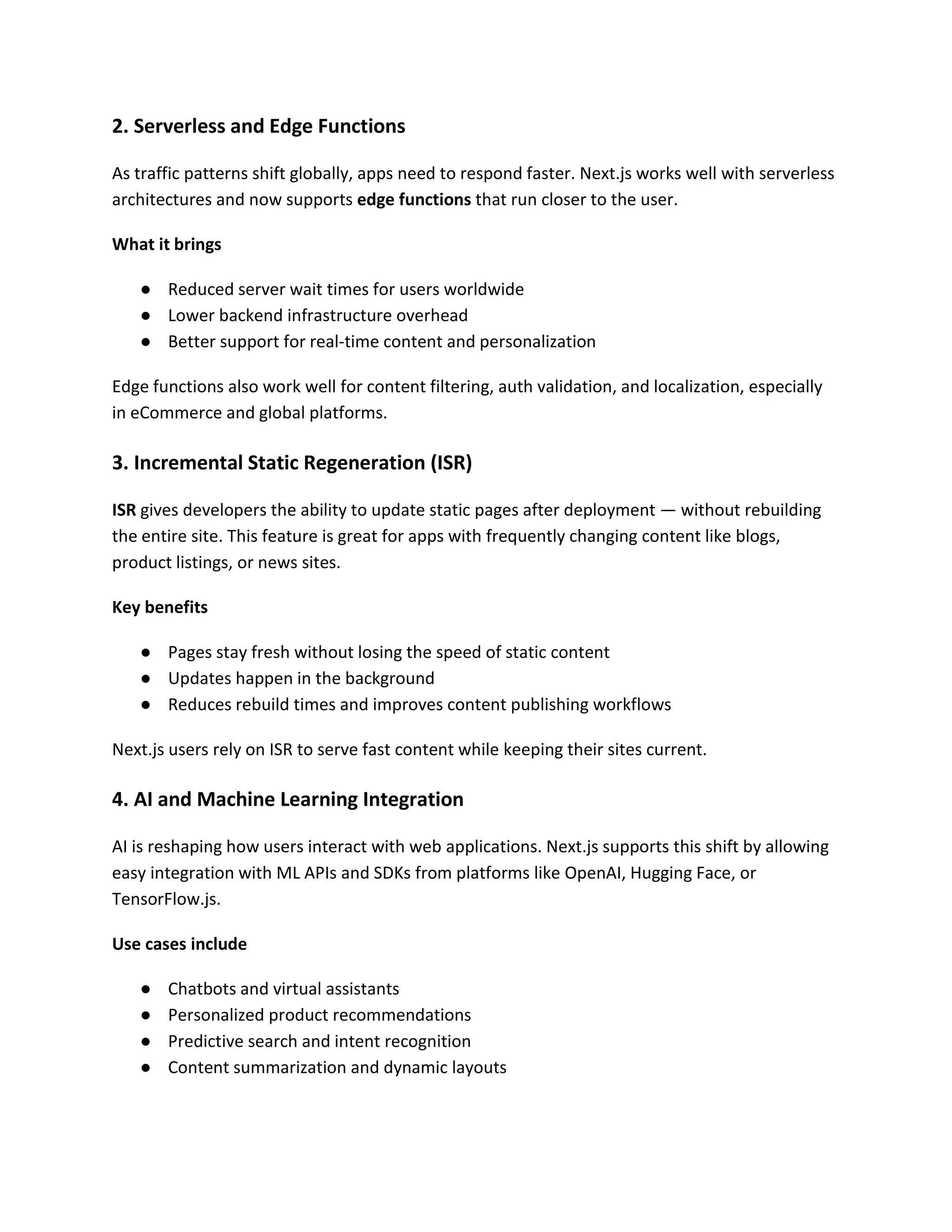2. Serverless and Edge Functions
As traffic patterns shift globally, apps need to respond faster. Next.js works well with serverless
architectures and now supports edge functions that run closer to the user.
What it brings
● Reduced server wait times for users worldwide
● Lower backend infrastructure overhead
● Better support for real-time content and personalization
Edge functions also work well for content filtering, auth validation, and localization, especially
in eCommerce and global platforms.
3. Incremental Static Regeneration (ISR)
ISR gives developers the ability to update static pages after deployment — without rebuilding
the entire site. This feature is great for apps with frequently changing content like blogs,
product listings, or news sites.
Key benefits
● Pages stay fresh without losing the speed of static content
● Updates happen in the background
● Reduces rebuild times and improves content publishing workflows
Next.js users rely on ISR to serve fast content while keeping their sites current.
4. AI and Machine Learning Integration
AI is reshaping how users interact with web applications. Next.js supports this shift by allowing
easy integration with ML APIs and SDKs from platforms like OpenAI, Hugging Face, or
TensorFlow.js.
Use cases include
● Chatbots and virtual assistants
● Personalized product recommendations
● Predictive search and intent recognition
● Content summarization and dynamic layouts
 