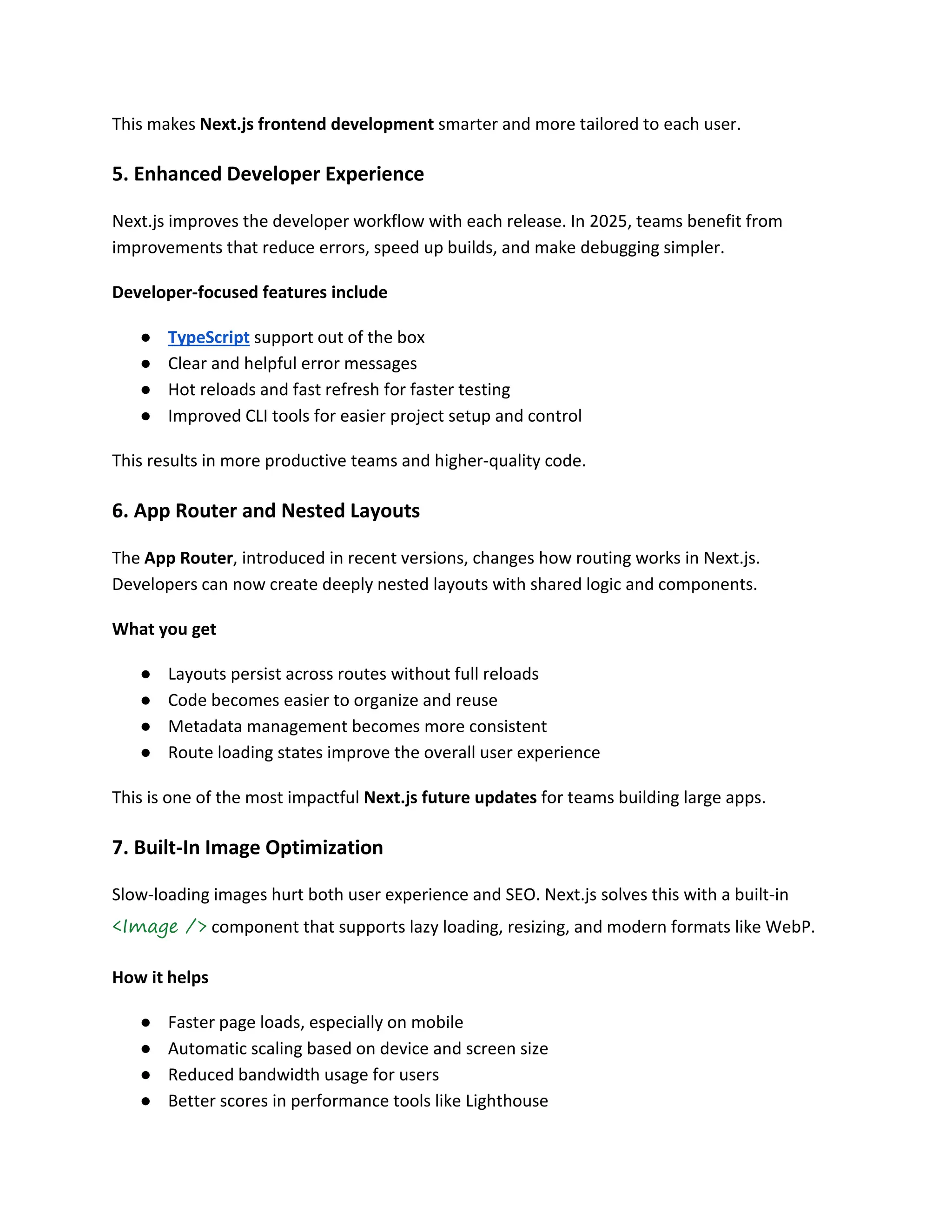 This makes Next.js frontend development smarter and more tailored to each user.
5. Enhanced Developer Experience
Next.js improves the developer workflow with each release. In 2025, teams benefit from
improvements that reduce errors, speed up builds, and make debugging simpler.
Developer-focused features include
● TypeScript support out of the box
● Clear and helpful error messages
● Hot reloads and fast refresh for faster testing
● Improved CLI tools for easier project setup and control
This results in more productive teams and higher-quality code.
6. App Router and Nested Layouts
The App Router, introduced in recent versions, changes how routing works in Next.js.
Developers can now create deeply nested layouts with shared logic and components.
What you get
● Layouts persist across routes without full reloads
● Code becomes easier to organize and reuse
● Metadata management becomes more consistent
● Route loading states improve the overall user experience
This is one of the most impactful Next.js future updates for teams building large apps.
7. Built-In Image Optimization
Slow-loading images hurt both user experience and SEO. Next.js solves this with a built-in
<Image /> component that supports lazy loading, resizing, and modern formats like WebP.
How it helps
● Faster page loads, especially on mobile
● Automatic scaling based on device and screen size
● Reduced bandwidth usage for users
● Better scores in performance tools like Lighthouse
 