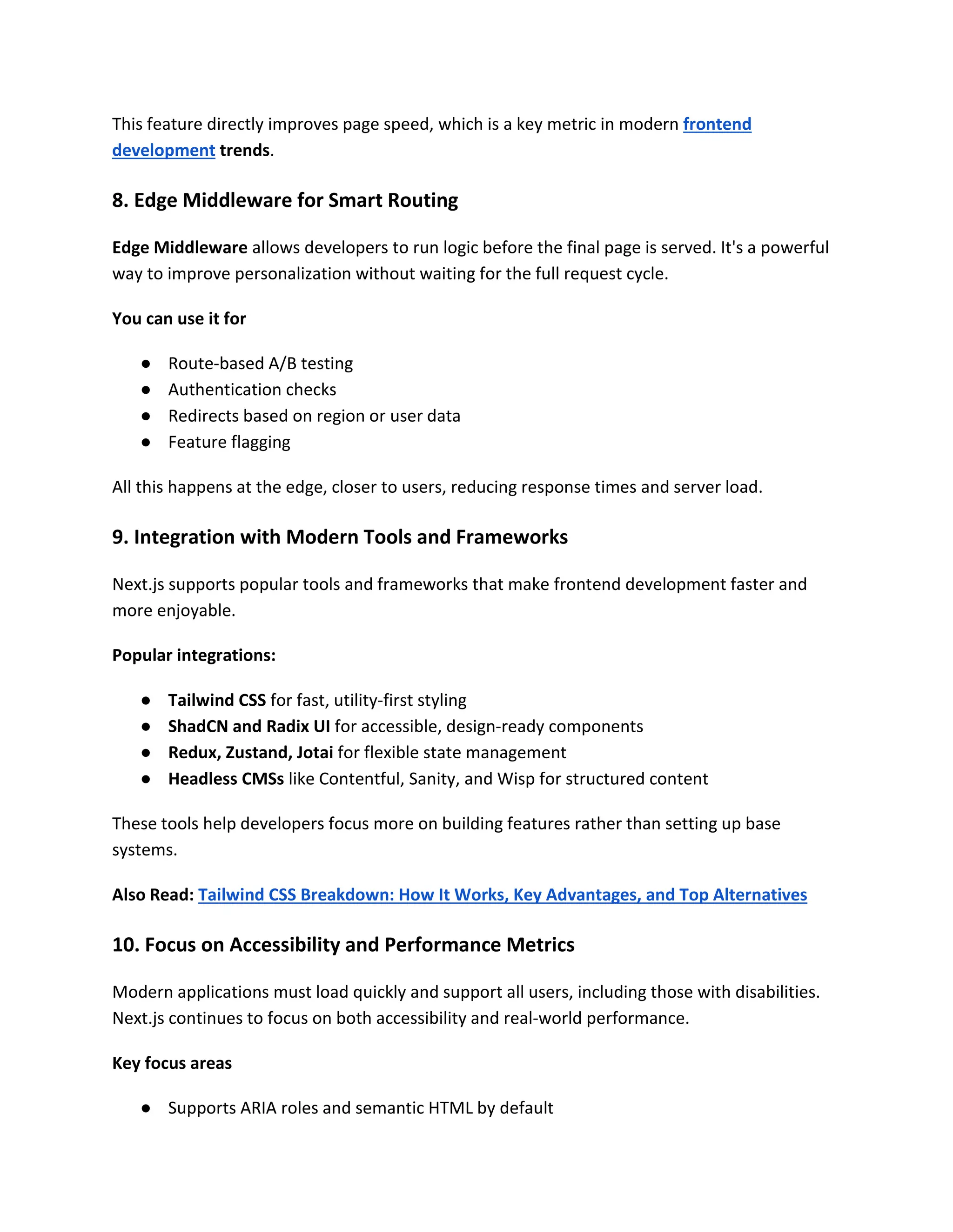 This feature directly improves page speed, which is a key metric in modern frontend
development trends.
8. Edge Middleware for Smart Routing
Edge Middleware allows developers to run logic before the final page is served. It's a powerful
way to improve personalization without waiting for the full request cycle.
You can use it for
● Route-based A/B testing
● Authentication checks
● Redirects based on region or user data
● Feature flagging
All this happens at the edge, closer to users, reducing response times and server load.
9. Integration with Modern Tools and Frameworks
Next.js supports popular tools and frameworks that make frontend development faster and
more enjoyable.
Popular integrations:
● Tailwind CSS for fast, utility-first styling
● ShadCN and Radix UI for accessible, design-ready components
● Redux, Zustand, Jotai for flexible state management
● Headless CMSs like Contentful, Sanity, and Wisp for structured content
These tools help developers focus more on building features rather than setting up base
systems.
Also Read: Tailwind CSS Breakdown: How It Works, Key Advantages, and Top Alternatives
10. Focus on Accessibility and Performance Metrics
Modern applications must load quickly and support all users, including those with disabilities.
Next.js continues to focus on both accessibility and real-world performance.
Key focus areas
● Supports ARIA roles and semantic HTML by default
 