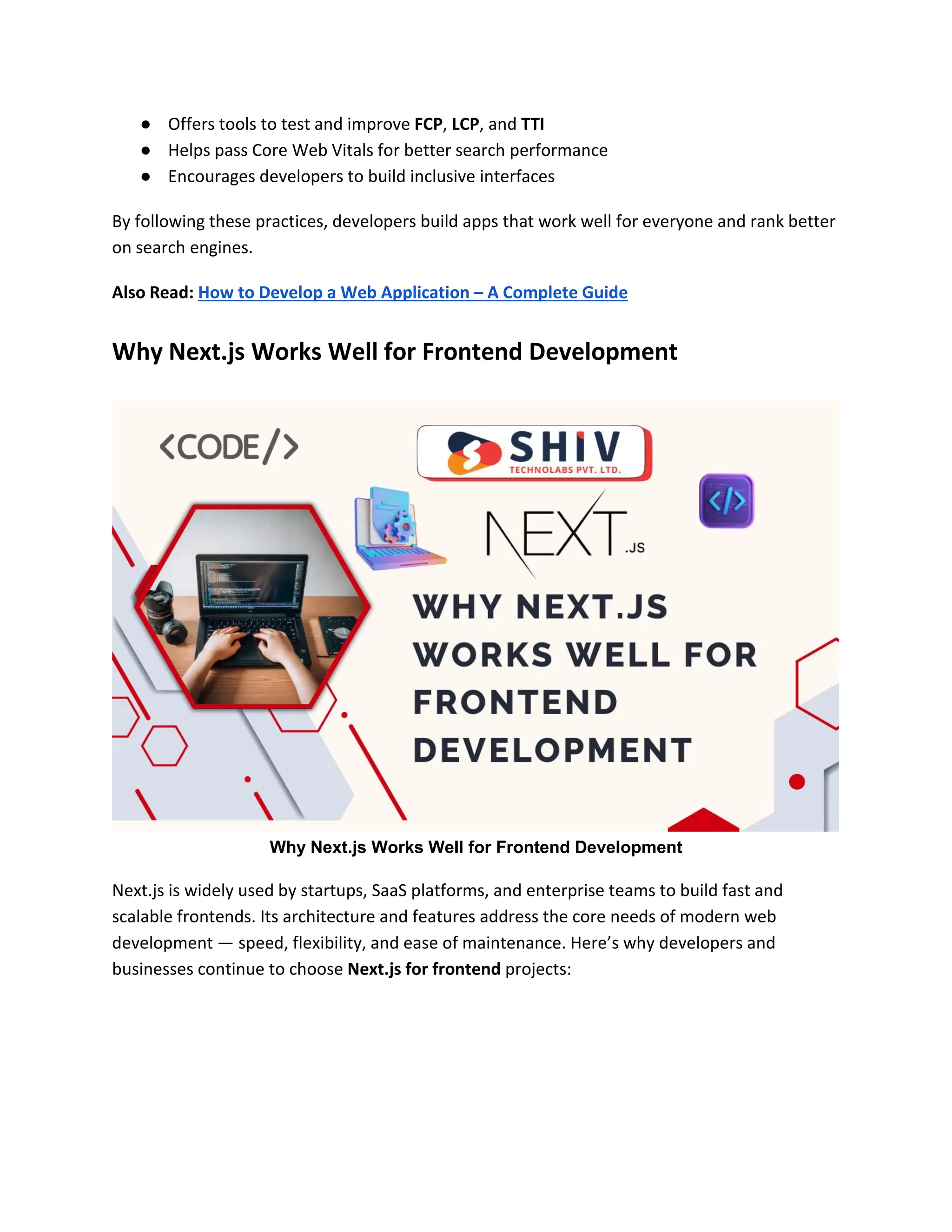 ● Offers tools to test and improve FCP, LCP, and TTI
● Helps pass Core Web Vitals for better search performance
● Encourages developers to build inclusive interfaces
By following these practices, developers build apps that work well for everyone and rank better
on search engines.
Also Read: How to Develop a Web Application – A Complete Guide
Why Next.js Works Well for Frontend Development
Why Next.js Works Well for Frontend Development
Next.js is widely used by startups, SaaS platforms, and enterprise teams to build fast and
scalable frontends. Its architecture and features address the core needs of modern web
development — speed, flexibility, and ease of maintenance. Here’s why developers and
businesses continue to choose Next.js for frontend projects:
 