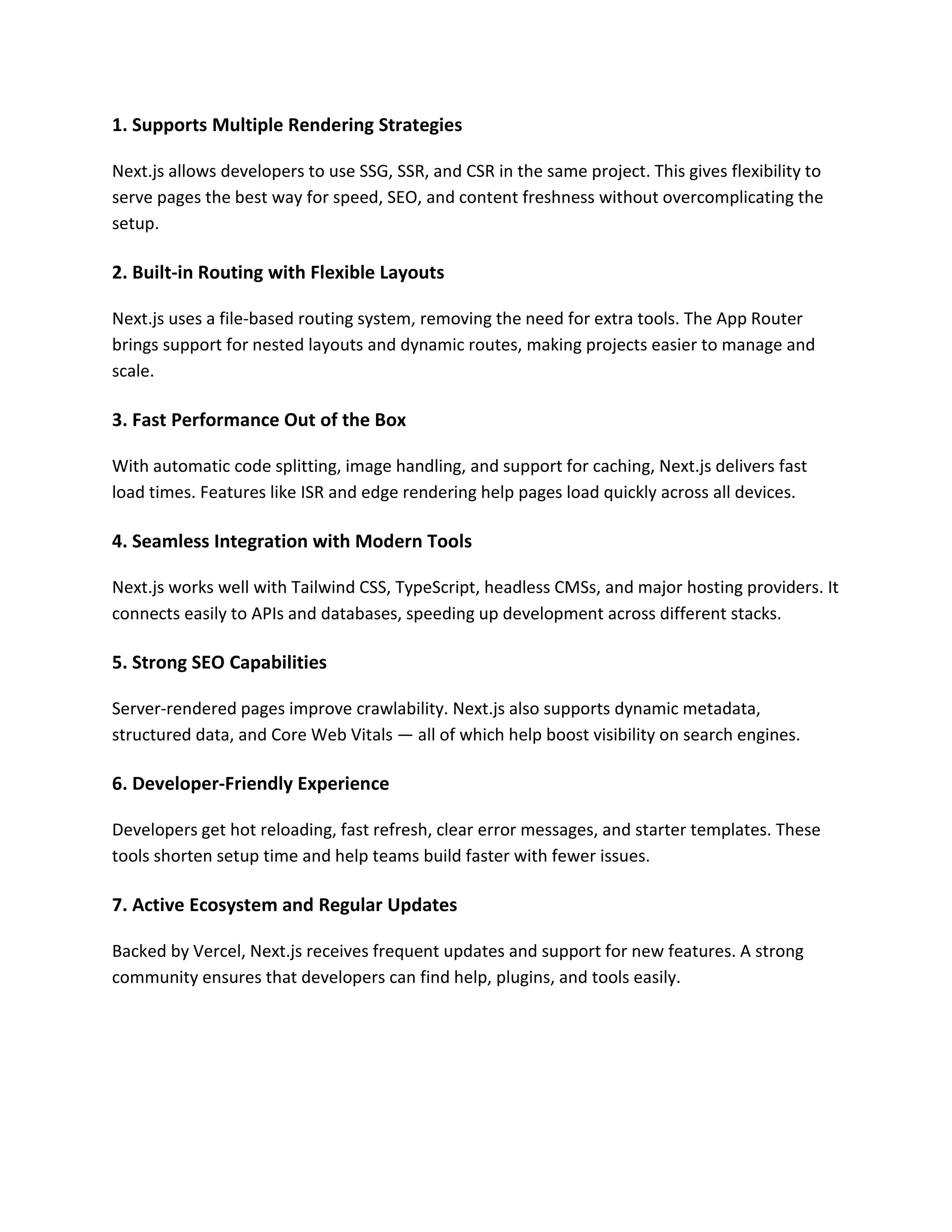 1. Supports Multiple Rendering Strategies
Next.js allows developers to use SSG, SSR, and CSR in the same project. This gives flexibility to
serve pages the best way for speed, SEO, and content freshness without overcomplicating the
setup.
2. Built-in Routing with Flexible Layouts
Next.js uses a file-based routing system, removing the need for extra tools. The App Router
brings support for nested layouts and dynamic routes, making projects easier to manage and
scale.
3. Fast Performance Out of the Box
With automatic code splitting, image handling, and support for caching, Next.js delivers fast
load times. Features like ISR and edge rendering help pages load quickly across all devices.
4. Seamless Integration with Modern Tools
Next.js works well with Tailwind CSS, TypeScript, headless CMSs, and major hosting providers. It
connects easily to APIs and databases, speeding up development across different stacks.
5. Strong SEO Capabilities
Server-rendered pages improve crawlability. Next.js also supports dynamic metadata,
structured data, and Core Web Vitals — all of which help boost visibility on search engines.
6. Developer-Friendly Experience
Developers get hot reloading, fast refresh, clear error messages, and starter templates. These
tools shorten setup time and help teams build faster with fewer issues.
7. Active Ecosystem and Regular Updates
Backed by Vercel, Next.js receives frequent updates and support for new features. A strong
community ensures that developers can find help, plugins, and tools easily.
 