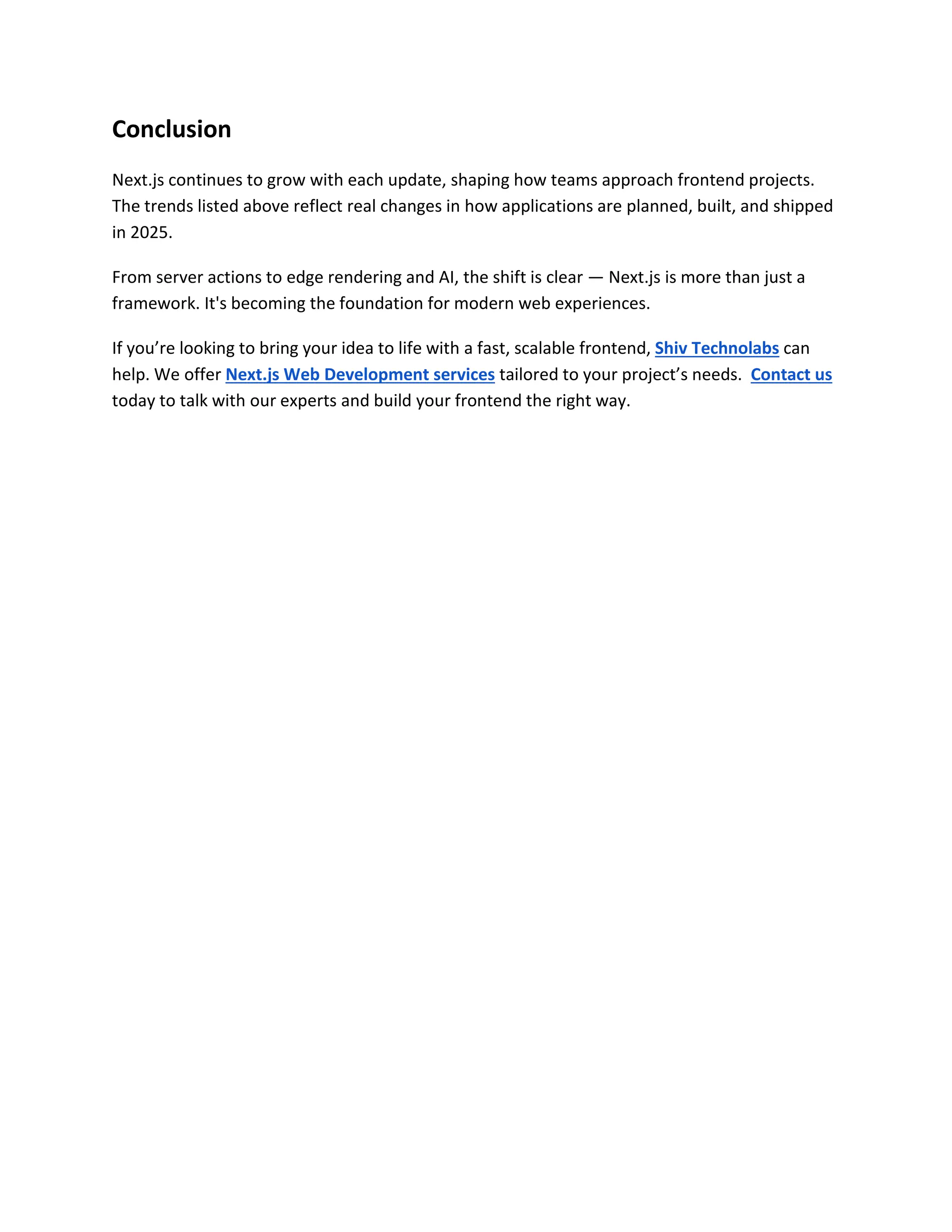 Conclusion
Next.js continues to grow with each update, shaping how teams approach frontend projects.
The trends listed above reflect real changes in how applications are planned, built, and shipped
in 2025.
From server actions to edge rendering and AI, the shift is clear — Next.js is more than just a
framework. It's becoming the foundation for modern web experiences.
If you’re looking to bring your idea to life with a fast, scalable frontend, Shiv Technolabs can
help. We offer Next.js Web Development services tailored to your project’s needs. Contact us
today to talk with our experts and build your frontend the right way.
 