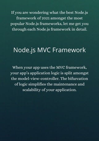If you are wondering what the best Node.js
framework of 2021 amongst the most
popular Node.js frameworks, let me get you
through each Node.js framework in detail.
Node.js MVC Framework
When your app uses the MVC framework,
your app’s application logic is split amongst
the model-view-controller. The bifurcation
of logic simplifies the maintenance and
scalability of your application.
 