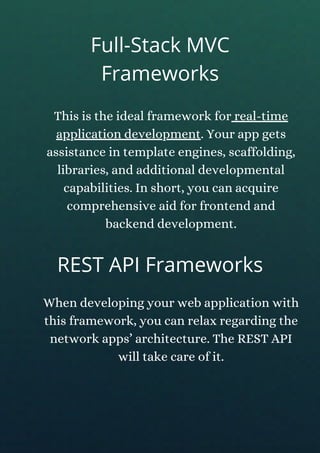 This is the ideal framework for real-time
application development. Your app gets
assistance in template engines, scaffolding,
libraries, and additional developmental
capabilities. In short, you can acquire
comprehensive aid for frontend and
backend development.
REST API Frameworks
When developing your web application with
this framework, you can relax regarding the
network apps’ architecture. The REST API
will take care of it.
Full-Stack MVC
Frameworks
 
