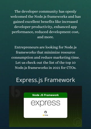 The developer community has openly
welcomed the Node.js frameworks and has
gained excellent benefits like increased
developer productivity, enhanced app
performance, reduced development cost,
and more.
Entrepreneurs are looking for Node.js
frameworks that minimize resource
consumption and reduce marketing time.
Let us check out the list of the top 10
Node.js frameworks in 2021 for CTOs.
Express.js Framework
 