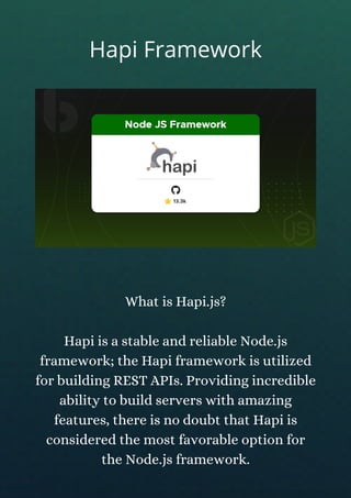 What is Hapi.js?
Hapi is a stable and reliable Node.js
framework; the Hapi framework is utilized
for building REST APIs. Providing incredible
ability to build servers with amazing
features, there is no doubt that Hapi is
considered the most favorable option for
the Node.js framework.
Hapi Framework
 
