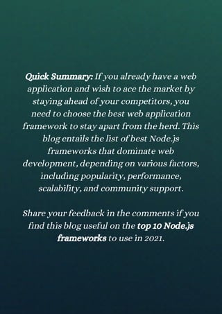 Quick Summary: If you already have a web
application and wish to ace the market by
staying ahead of your competitors, you
need to choose the best web application
framework to stay apart from the herd. This
blog entails the list of best Node.js
frameworks that dominate web
development, depending on various factors,
including popularity, performance,
scalability, and community support.
Share your feedback in the comments if you
find this blog useful on the top 10 Node.js
frameworks to use in 2021.
 
