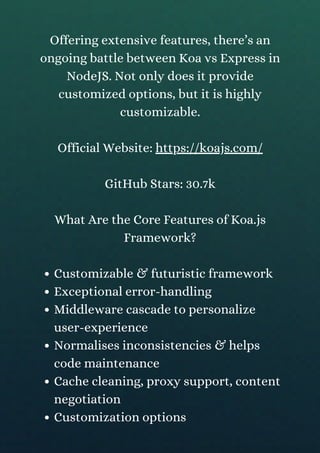 Customizable & futuristic framework
Exceptional error-handling
Middleware cascade to personalize
user-experience
Normalises inconsistencies & helps
code maintenance
Cache cleaning, proxy support, content
negotiation
Customization options
Offering extensive features, there’s an
ongoing battle between Koa vs Express in
NodeJS. Not only does it provide
customized options, but it is highly
customizable.
Official Website: https://koajs.com/
GitHub Stars: 30.7k
What Are the Core Features of Koa.js
Framework?
 