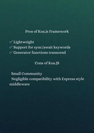 Pros of Koa.js Framework
✅ Lightweight
✅ Support for sync/await keywords
✅ Generator functions transcend
Cons of Koa.JS
Small Community
Negligible compatibility with Express style
middleware
 