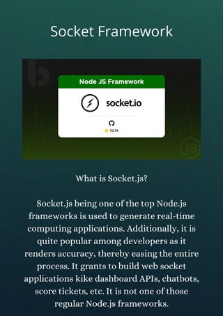 What is Socket.js?
Socket.js being one of the top Node.js
frameworks is used to generate real-time
computing applications. Additionally, it is
quite popular among developers as it
renders accuracy, thereby easing the entire
process. It grants to build web socket
applications kike dashboard APIs, chatbots,
score tickets, etc. It is not one of those
regular Node.js frameworks.
Socket Framework
 