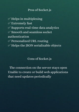 Pros of Socket.js
✅ Helps in multiplexing
✅ Extremely fast
✅ Supports real-time data analytics
✅ Smooth and seamless socket
authentication
✅ Personalized URL routing
✅ Helps the JSON serializable objects
Cons of Socket.js
The connection on the server stays open
Unable to create or build web applications
that need updates periodically
 
