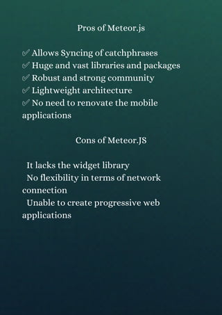 Pros of Meteor.js
✅ Allows Syncing of catchphrases
✅ Huge and vast libraries and packages
✅ Robust and strong community
✅ Lightweight architecture
✅ No need to renovate the mobile
applications
Cons of Meteor.JS
It lacks the widget library
No flexibility in terms of network
connection
Unable to create progressive web
applications
 