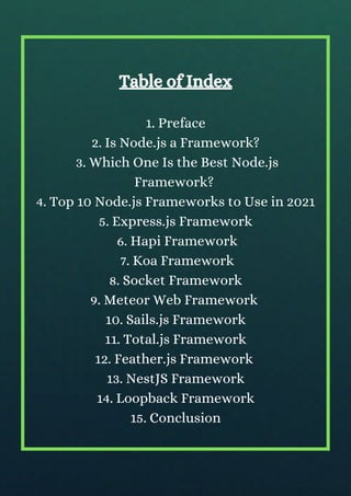 Table of Index
1. Preface
2. Is Node.js a Framework?
3. Which One Is the Best Node.js
Framework?
4. Top 10 Node.js Frameworks to Use in 2021
5. Express.js Framework
6. Hapi Framework
7. Koa Framework
8. Socket Framework
9. Meteor Web Framework
10. Sails.js Framework
11. Total.js Framework
12. Feather.js Framework
13. NestJS Framework
14. Loopback Framework
15. Conclusion
 