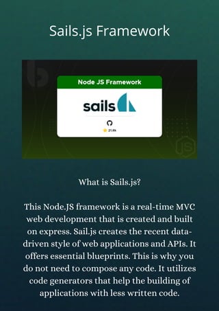 What is Sails.js?
This Node.JS framework is a real-time MVC
web development that is created and built
on express. Sail.js creates the recent data-
driven style of web applications and APIs. It
offers essential blueprints. This is why you
do not need to compose any code. It utilizes
code generators that help the building of
applications with less written code.
Sails.js Framework
 