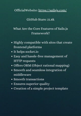 Highly compatible with sites that create
frontend platforms
It helps socket.io
Easy and hassle-free management of
HTTP requests
Offers ORM (Object rational mapping)
Smooth and seamless integration of
middleware
Smooth transactions
Ensures superior quality
Creation of a simple project template
OfficialWebsite: https://sailsjs.com/
GitHub Stars: 21.8k
What Are the Core Features of Sails.js
Framework?
 