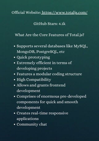 Supports several databases like MySQL,
MongoDB, PostgreSQL, etc
Quick prototyping
Extremely efficient in terms of
developing projects
Features a modular coding structure
High Compatibility
Allows and grants frontend
development
Comprises of enormous pre-developed
components for quick and smooth
development
Creates real-time responsive
applications
Community chat
Official Website: https://www.totaljs.com/
GitHub Stars: 4.1k
What Are the Core Features of Total.js?
 