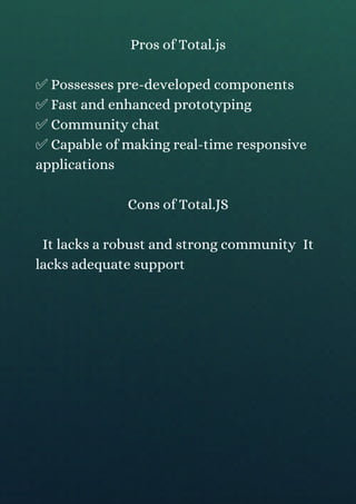Pros of Total.js
✅ Possesses pre-developed components
✅ Fast and enhanced prototyping
✅ Community chat
✅ Capable of making real-time responsive
applications
Cons of Total.JS
It lacks a robust and strong community It
lacks adequate support
 