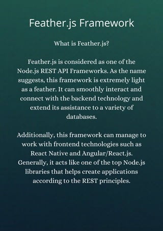 What is Feather.js?
Feather.js is considered as one of the
Node.js REST API Frameworks. As the name
suggests, this framework is extremely light
as a feather. It can smoothly interact and
connect with the backend technology and
extend its assistance to a variety of
databases.
Additionally, this framework can manage to
work with frontend technologies such as
React Native and Angular/React.js.
Generally, it acts like one of the top Node.js
libraries that helps create applications
according to the REST principles.
Feather.js Framework
 