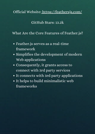 Feather.js serves as a real-time
framework
Simplifies the development of modern
Web applications
Consequently, it grants access to
connect with 3rd party services
It connects with 3rd party applications
It helps to build minimalistic web
frameworks
Official Website: https://feathersjs.com/
GitHub Stars: 13.2k
What Are the Core Features of Feather.js?
 