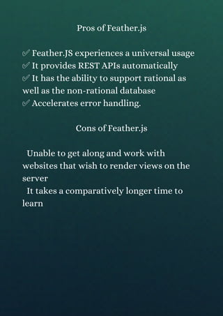 Pros of Feather.js
✅ Feather.JS experiences a universal usage
✅ It provides REST APIs automatically
✅ It has the ability to support rational as
well as the non-rational database
✅ Accelerates error handling.
Cons of Feather.js
Unable to get along and work with
websites that wish to render views on the
server
It takes a comparatively longer time to
learn
 