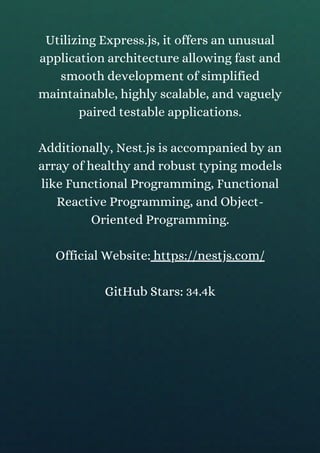 Utilizing Express.js, it offers an unusual
application architecture allowing fast and
smooth development of simplified
maintainable, highly scalable, and vaguely
paired testable applications.
Additionally, Nest.js is accompanied by an
array of healthy and robust typing models
like Functional Programming, Functional
Reactive Programming, and Object-
Oriented Programming.
Official Website: https://nestjs.com/
GitHub Stars: 34.4k
 