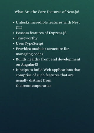 Unlocks incredible features with Nest
CLI
Possess features of Express.JS
Trustworthy
Uses TypeScript
Provides modular structure for
managing codes
Builds healthy front end development
on AngularJS
It helps to build Web applications that
comprise of such features that are
usually distinct from
theircontemporaries
What Are the Core Features of Nest.js?
 