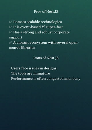 Pros of Nest.JS
✅ Possess scalable technologies
✅ It is event-based & super-fast
✅ Has a strong and robust corporate
support
✅ A vibrant ecosystem with several open-
source libraries
Cons of Nest.JS
Users face issues in designs
The tools are immature
Performance is often congested and lousy
 