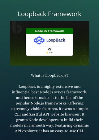 What is Loopback.js?
Loopback is a highly extensive and
influential best Node.js server framework,
and hence it makes it to the list of the
popular Node.js frameworks. Offering
extremely viable features, it owns a simple
CLI and Zestful API website browser. It
grants Node developers to build their
models in a smooth way. Featuring dynamic
API explorer, it has an easy-to-use CLI.
Loopback Framework
 