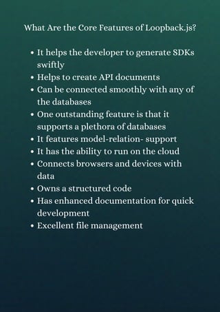 It helps the developer to generate SDKs
swiftly
Helps to create API documents
Can be connected smoothly with any of
the databases
One outstanding feature is that it
supports a plethora of databases
It features model-relation- support
It has the ability to run on the cloud
Connects browsers and devices with
data
Owns a structured code
Has enhanced documentation for quick
development
Excellent file management
What Are the Core Features of Loopback.js?
 
