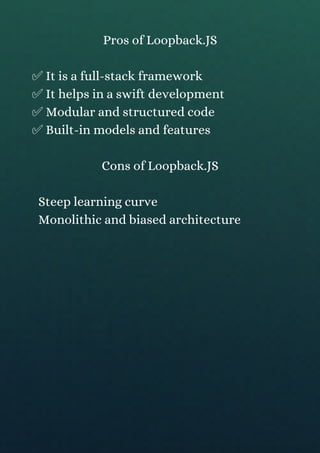 Pros of Loopback.JS
✅ It is a full-stack framework
✅ It helps in a swift development
✅ Modular and structured code
✅ Built-in models and features
Cons of Loopback.JS
Steep learning curve
Monolithic and biased architecture
 
